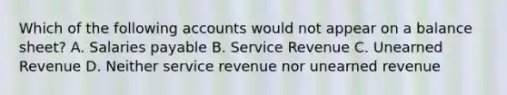 Which of the following accounts would not appear on a balance sheet? A. Salaries payable B. Service Revenue C. Unearned Revenue D. Neither service revenue nor unearned revenue