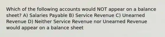 Which of the following accounts would NOT appear on a balance sheet? A) Salaries Payable B) Service Revenue C) Unearned Revenue D) Neither Service Revenue nor Unearned Revenue would appear on a balance sheet