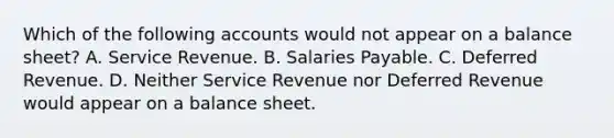 Which of the following accounts would not appear on a balance sheet? A. Service Revenue. B. Salaries Payable. C. Deferred Revenue. D. Neither Service Revenue nor Deferred Revenue would appear on a balance sheet.