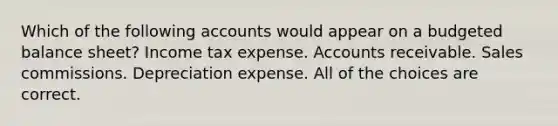 Which of the following accounts would appear on a budgeted balance sheet? Income tax expense. Accounts receivable. Sales commissions. Depreciation expense. All of the choices are correct.