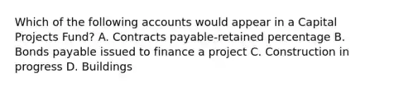 Which of the following accounts would appear in a Capital Projects Fund? A. Contracts payable-retained percentage B. Bonds payable issued to finance a project C. Construction in progress D. Buildings