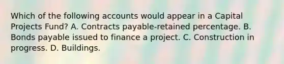 Which of the following accounts would appear in a Capital Projects Fund? A. Contracts payable-retained percentage. B. <a href='https://www.questionai.com/knowledge/kvHJpN4vyZ-bonds-payable' class='anchor-knowledge'>bonds payable</a> issued to finance a project. C. Construction in progress. D. Buildings.