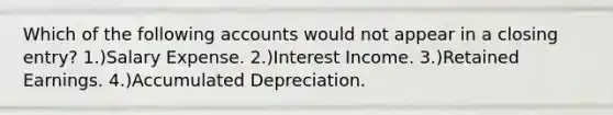 Which of the following accounts would not appear in a closing entry? 1.)Salary Expense. 2.)Interest Income. 3.)Retained Earnings. 4.)Accumulated Depreciation.