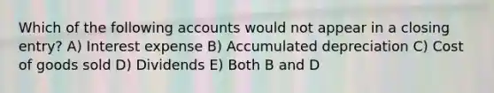 Which of the following accounts would not appear in a closing entry? A) Interest expense B) Accumulated depreciation C) Cost of goods sold D) Dividends E) Both B and D