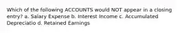 Which of the following ACCOUNTS would NOT appear in a closing entry? a. Salary Expense b. Interest Income c. Accumulated Depreciatio d. Retained Earnings