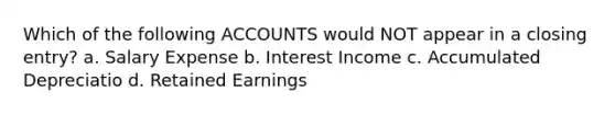 Which of the following ACCOUNTS would NOT appear in a closing entry? a. Salary Expense b. Interest Income c. Accumulated Depreciatio d. Retained Earnings