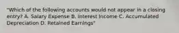 "Which of the following accounts would not appear in a closing entry? A. Salary Expense B. Interest Income C. Accumulated Depreciation D. Retained Earnings"