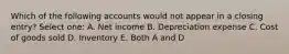 Which of the following accounts would not appear in a closing entry? Select one: A. Net income B. Depreciation expense C. Cost of goods sold D. Inventory E. Both A and D