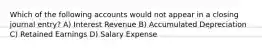 Which of the following accounts would not appear in a closing journal entry? A) Interest Revenue B) Accumulated Depreciation C) Retained Earnings D) Salary Expense