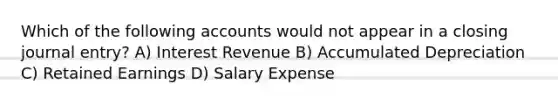 Which of the following accounts would not appear in a closing journal entry? A) Interest Revenue B) Accumulated Depreciation C) Retained Earnings D) Salary Expense