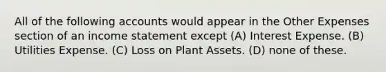 All of the following accounts would appear in the Other Expenses section of an income statement except (A) Interest Expense. (B) Utilities Expense. (C) Loss on Plant Assets. (D) none of these.