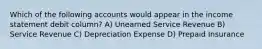 Which of the following accounts would appear in the income statement debit column? A) Unearned Service Revenue B) Service Revenue C) Depreciation Expense D) Prepaid Insurance