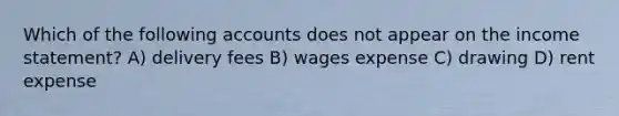 Which of the following accounts does not appear on the income statement? A) delivery fees B) wages expense C) drawing D) rent expense