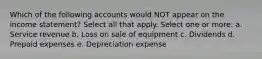 Which of the following accounts would NOT appear on the income statement? Select all that apply. Select one or more: a. Service revenue b. Loss on sale of equipment c. Dividends d. Prepaid expenses e. Depreciation expense