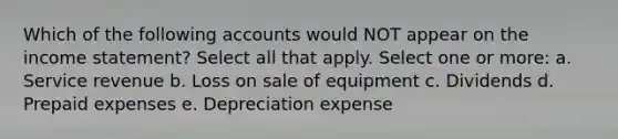 Which of the following accounts would NOT appear on the income statement? Select all that apply. Select one or more: a. Service revenue b. Loss on sale of equipment c. Dividends d. Prepaid expenses e. Depreciation expense