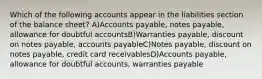 Which of the following accounts appear in the liabilities section of the balance sheet? A)Accounts payable, notes payable, allowance for doubtful accountsB)Warranties payable, discount on notes payable, accounts payableC)Notes payable, discount on notes payable, credit card receivablesD)Accounts payable, allowance for doubtful accounts, warranties payable