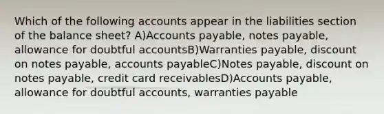 Which of the following accounts appear in the liabilities section of the balance sheet? A)Accounts payable, notes payable, allowance for doubtful accountsB)Warranties payable, discount on notes payable, accounts payableC)Notes payable, discount on notes payable, credit card receivablesD)Accounts payable, allowance for doubtful accounts, warranties payable