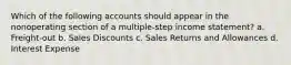 Which of the following accounts should appear in the nonoperating section of a multiple-step income statement? a. Freight-out b. Sales Discounts c. Sales Returns and Allowances d. Interest Expense