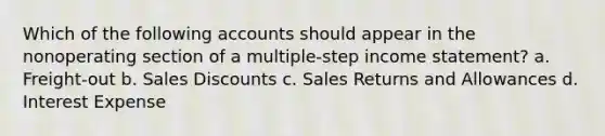 Which of the following accounts should appear in the nonoperating section of a multiple-step income statement? a. Freight-out b. Sales Discounts c. Sales Returns and Allowances d. Interest Expense