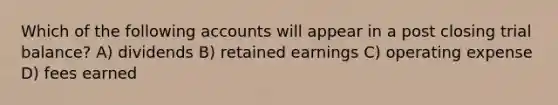 Which of the following accounts will appear in a post closing trial balance? A) dividends B) retained earnings C) operating expense D) fees earned