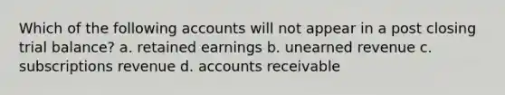 Which of the following accounts will not appear in a post closing trial balance? a. retained earnings b. unearned revenue c. subscriptions revenue d. accounts receivable