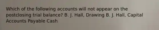 Which of the following accounts will not appear on the postclosing trial balance? B. J. Hall, Drawing B. J. Hall, Capital Accounts Payable Cash