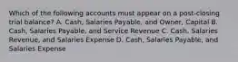 Which of the following accounts must appear on a post-closing trial balance? A. Cash, Salaries Payable, and Owner, Capital B. Cash, Salaries Payable, and Service Revenue C. Cash, Salaries Revenue, and Salaries Expense D. Cash, Salaries Payable, and Salaries Expense