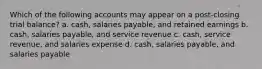 Which of the following accounts may appear on a post-closing trial balance? a. cash, salaries payable, and retained earnings b. cash, salaries payable, and service revenue c. cash, service revenue, and salaries expense d. cash, salaries payable, and salaries payable