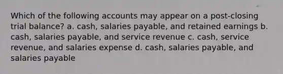 Which of the following accounts may appear on a post-closing trial balance? a. cash, salaries payable, and retained earnings b. cash, salaries payable, and service revenue c. cash, service revenue, and salaries expense d. cash, salaries payable, and salaries payable