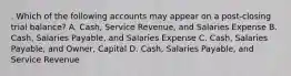 . Which of the following accounts may appear on a post-closing trial balance? A. Cash, Service Revenue, and Salaries Expense B. Cash, Salaries Payable, and Salaries Expense C. Cash, Salaries Payable, and Owner, Capital D. Cash, Salaries Payable, and Service Revenue