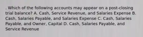 . Which of the following accounts may appear on a post-closing trial balance? A. Cash, Service Revenue, and Salaries Expense B. Cash, Salaries Payable, and Salaries Expense C. Cash, Salaries Payable, and Owner, Capital D. Cash, Salaries Payable, and Service Revenue