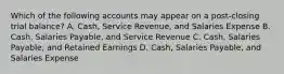 Which of the following accounts may appear on a​ post-closing trial​ balance? A. ​Cash, Service​ Revenue, and Salaries Expense B. ​Cash, Salaries​ Payable, and Service Revenue C. ​Cash, Salaries​ Payable, and Retained Earnings D. ​Cash, Salaries​ Payable, and Salaries Expense