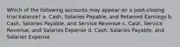 Which of the following accounts may appear on a post-closing trial balance? a. Cash, Salaries Payable, and Retained Earnings b. Cash, Salaries Payable, and Service Revenue c. Cash, Service Revenue, and Salaries Expense d. Cash, Salaries Payable, and Salaries Expense