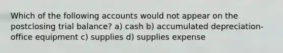 Which of the following accounts would not appear on the postclosing trial balance? a) cash b) accumulated depreciation-office equipment c) supplies d) supplies expense