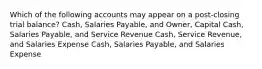 Which of the following accounts may appear on a post-closing trial balance? Cash, Salaries Payable, and Owner, Capital Cash, Salaries Payable, and Service Revenue Cash, Service Revenue, and Salaries Expense Cash, Salaries Payable, and Salaries Expense