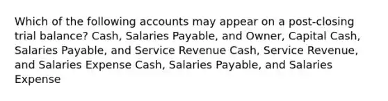 Which of the following accounts may appear on a post-closing trial balance? Cash, Salaries Payable, and Owner, Capital Cash, Salaries Payable, and Service Revenue Cash, Service Revenue, and Salaries Expense Cash, Salaries Payable, and Salaries Expense