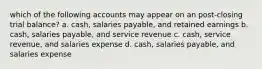 which of the following accounts may appear on an post-closing trial balance? a. cash, salaries payable, and retained earnings b. cash, salaries payable, and service revenue c. cash, service revenue, and salaries expense d. cash, salaries payable, and salaries expense