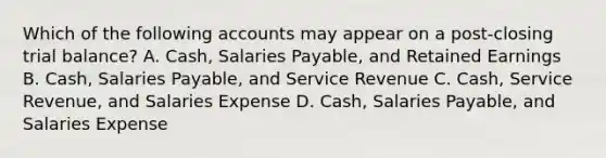 Which of the following accounts may appear on a post-closing trial balance? A. Cash, Salaries Payable, and Retained Earnings B. Cash, Salaries Payable, and Service Revenue C. Cash, Service Revenue, and Salaries Expense D. Cash, Salaries Payable, and Salaries Expense