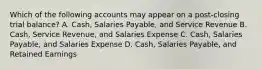 Which of the following accounts may appear on a​ post-closing trial​ balance? A. Cash, Salaries​ Payable, and Service Revenue B. Cash, Service​ Revenue, and Salaries Expense C. Cash, Salaries​ Payable, and Salaries Expense D. Cash, Salaries​ Payable, and Retained Earnings