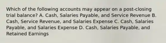 Which of the following accounts may appear on a​ post-closing trial​ balance? A. Cash, Salaries​ Payable, and Service Revenue B. Cash, Service​ Revenue, and Salaries Expense C. Cash, Salaries​ Payable, and Salaries Expense D. Cash, Salaries​ Payable, and Retained Earnings