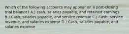 Which of the following accounts may appear on a post-closing trial balance? A.) cash, salaries payable, and retained earnings B.) Cash, salaries payable, and service revenue C.) Cash, service revenue, and salaries expense D.) Cash, salaries payable, and salaries expense