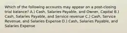 Which of the following accounts may appear on a post-closing trial balance? A.) Cash, Salaries Payable, and Owner, Capital B.) Cash, Salaries Payable, and Service revenue C.) Cash, Service Revenue, and Salaries Expense D.) Cash, Salaries Payable, and Salaries Expense