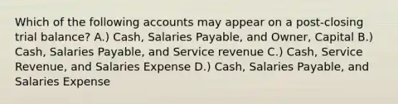 Which of the following accounts may appear on a post-closing trial balance? A.) Cash, Salaries Payable, and Owner, Capital B.) Cash, Salaries Payable, and Service revenue C.) Cash, Service Revenue, and Salaries Expense D.) Cash, Salaries Payable, and Salaries Expense