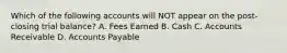 Which of the following accounts will NOT appear on the post-closing trial balance? A. Fees Earned B. Cash C. Accounts Receivable D. Accounts Payable