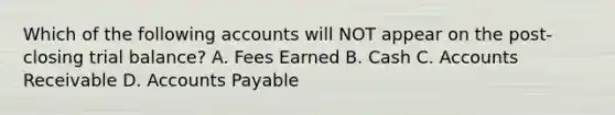 Which of the following accounts will NOT appear on the post-closing trial balance? A. Fees Earned B. Cash C. Accounts Receivable D. Accounts Payable