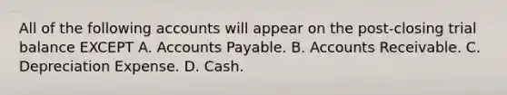 All of the following accounts will appear on the post-closing trial balance EXCEPT A. Accounts Payable. B. Accounts Receivable. C. Depreciation Expense. D. Cash.