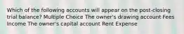 Which of the following accounts will appear on the post-closing trial balance? Multiple Choice The owner's drawing account Fees Income The owner's capital account Rent Expense