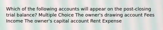 Which of the following accounts will appear on the post-closing trial balance? Multiple Choice The owner's drawing account Fees Income The owner's capital account Rent Expense