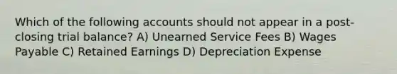 Which of the following accounts should not appear in a post-closing trial balance? A) Unearned Service Fees B) Wages Payable C) Retained Earnings D) Depreciation Expense