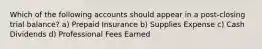 Which of the following accounts should appear in a post-closing trial balance? a) Prepaid Insurance b) Supplies Expense c) Cash Dividends d) Professional Fees Earned